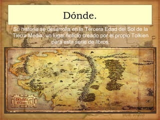 Dónde.
Su historia se desarrolla en la Tercera Edad del Sol de la
Tierra Media, un lugar ficticio creado por el propio Tolkien
para esta serie de libros.
 