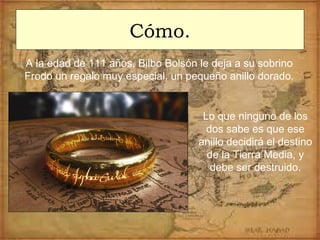 Cómo.
A la edad de 111 años, Bilbo Bolsón le deja a su sobrino
Frodo un regalo muy especial, un pequeño anillo dorado.
Lo que ninguno de los
dos sabe es que ese
anillo decidirá el destino
de la Tierra Media, y
debe ser destruido.
 