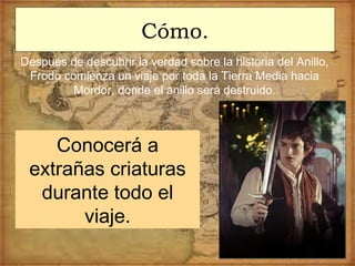 Cómo.
Después de descubrir la verdad sobre la historia del Anillo,
Frodo comienza un viaje por toda la Tierra Media hacia
Mordor, donde el anillo será destruido.
Conocerá a
extrañas criaturas
durante todo el
viaje.
 