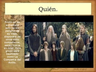 Quién.
Frodo no se
enfrentará
solo ha los
peligros de
su viaje,
dispondrá de
otros ocho
compañeros,
serán nueve
en total. Este
grupo será
bautizado
como La
Compañía del
Anillo.
 