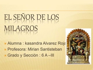 EL SEÑOR DE LOS 
MILAGROS 
 Alumna : kasandra Alvarez Rojas 
 Profesora: Mirian Santisteban 
 Grado y Sección : 6 A –III 
 