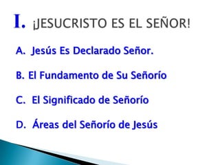 A.  Jesús Es Declarado Señor.B.	El Fundamento de Su SeñoríoC.  El Significado de SeñoríoD.  Áreas del Señorío de JesúsI.¡JESUCRISTO ES EL SEÑOR!