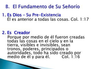 B.  El Fundamento de Su Señorío 1. Es Dios – Su Pre-Existencia    Él es anterior a todas las cosas. Col. 1:172. Es  Creador      Porque por medio de él fueron creadas    todas las cosas en el cielo y en la tierra, visibles e invisibles, sean tronos, poderes, principados o autoridades, todo ha sido creado por medio de él y para él.         Col. 1:16 