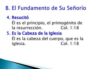4. ResucitóÉl es el principio, el primogénito de la resurrección. 		Col. 1:185. Es la Cabeza de la IglesiaÉl es la cabeza del cuerpo, que es la iglesia. 				Col. 1:18B. El Fundamento de Su Señorío