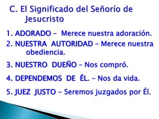 1. ADORADO –  Merece nuestra adoración.    2. NUESTRA  AUTORIDAD – Merece nuestra obediencia.3. NUESTRO  DUEÑO – Nos compró. 4. DEPENDEMOS  DE  ÉL. – Nos da vida.5. JUEZ  JUSTO - Seremos juzgados por Él. C. El Significado del Señorío de	Jesucristo