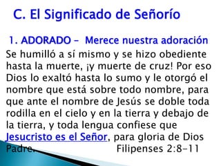C. El Significado de Señorío1.	ADORADO –  Merece nuestra adoración Se humilló a sí mismo y se hizo obediente hasta la muerte, ¡y muerte de cruz! Por eso Dios lo exaltó hasta lo sumo y le otorgó el nombre que está sobre todo nombre, para que ante el nombre de Jesús se doble toda rodilla en el cielo y en la tierra y debajo de  la tierra, y toda lengua confiese que Jesucristo es el Señor, para gloria de Dios Padre.      			Filipenses 2:8-11
