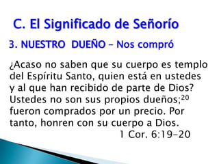 C. El Significado de Señorío3.	NUESTRO  DUEÑO – Nos compró                                     ¿Acaso no saben que su cuerpo es templo del Espíritu Santo, quien está en ustedes y al que han recibido de parte de Dios? Ustedes no son sus propios dueños;20 fueron comprados por un precio. Por tanto, honren con su cuerpo a Dios.              					1 Cor. 6:19-20