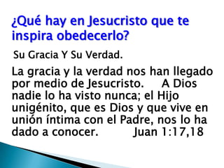 ¿Qué hay en Jesucristo que te inspira obedecerlo?Su Gracia Y Su Verdad.La gracia y la verdad nos han llegado por medio de Jesucristo.     A Dios nadie lo ha visto nunca; el Hijo unigénito, que es Dios y que vive en unión íntima con el Padre, nos lo ha dado a conocer.Juan 1:17,18