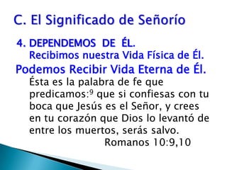 4. DEPENDEMOS  DE  ÉL.                                  Recibimos nuestra Vida Física de Él. Ésta es la palabra de fe que predicamos:9 que si confiesas con tu boca que Jesús es el Señor, y crees en tu corazón que Dios lo levantó de entre los muertos, serás salvo.     				Romanos 10:9,10C. El Significado de SeñoríoPodemos Recibir Vida Eterna de Él.