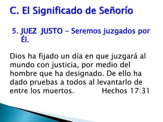 C. El Significado de Señorío5.	JUEZ  JUSTO - Seremos juzgados por Él. Dios ha fijado un día en que juzgará al mundo con justicia, por medio del hombre que ha designado. De ello ha dado pruebas a todos al levantarlo de entre los muertos.            Hechos 17:31 