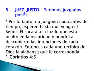 5.	JUEZ  JUSTO - Seremos juzgados 	por Él. 5 Por lo tanto, no juzguen nada antes de tiempo; esperen hasta que venga el Señor. Él sacará a la luz lo que está oculto en la oscuridad y pondrá al descubierto las intenciones de cada corazón. Entonces cada uno recibirá de Dios la alabanza que le corresponda. 1 Corintios 4:5
