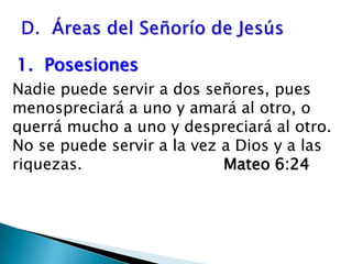 D.  Áreas del Señorío de Jesús1.  Posesiones  Nadie puede servir a dos señores, pues menospreciará a uno y amará al otro, o querrá mucho a uno y despreciará al otro.   No se puede servir a la vez a Dios y a las riquezas. 				Mateo 6:24