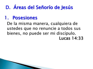 D.  Áreas del Señorío de Jesús1.	Posesiones 	De la misma manera, cualquiera de ustedes que no renuncie a todos sus bienes, no puede ser mi discípulo. 	   							Lucas 14:33 
