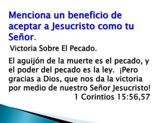 Menciona un beneficio de aceptar a Jesucristo como tu Señor.Victoria Sobre El Pecado.El aguijón de la muerte es el pecado, y el poder del pecado es la ley.  ¡Pero gracias a Dios, que nos da la victoria por medio de nuestro Señor Jesucristo!                   				1 Corintios 15:56,57