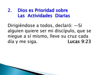 2.	Dios es Prioridad sobre                      	Las  Actividades  Diarias Dirigiéndose a todos, declaró: —Si alguien quiere ser mi discípulo, que se niegue a sí mismo, lleve su cruz cada día y me siga.				Lucas 9:23 