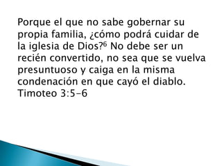 Porque el que no sabe gobernar su  propia familia, ¿cómo podrá cuidar de    la iglesia de Dios?6 No debe ser un   recién convertido, no sea que se vuelva presuntuoso y caiga en la misma condenación en que cayó el diablo.Timoteo 3:5-6