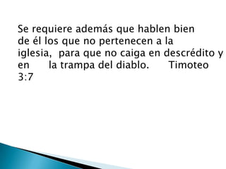 Se requiere además que hablen bien      de él los que no pertenecen a la iglesia,para que no caiga en descrédito y en      la trampa del diablo.      Timoteo 3:7