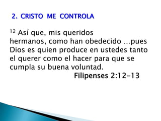 2.	CRISTO  ME  CONTROLA12 Así que, mis queridos hermanos, como han obedecido …pues Dios es quien produce en ustedes tanto el querer como el hacer para que se cumpla su buena voluntad. 				Filipenses 2:12-13  