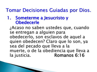 1.	Someterme a Jesucristo y 	Obedecerle¿Acaso no saben ustedes que, cuando se entregan a alguien para obedecerlo, son esclavos de aquel a quien obedecen? Claro que lo son, ya sea del pecado que lleva a la muerte, o de la obediencia que lleva a la justicia.	 		Romanos 6:16 Tomar Decisiones Guiadas por Dios.