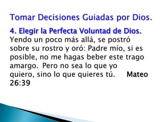 Tomar Decisiones Guiadas por Dios.4.Elegir la Perfecta Voluntad de Dios.  Yendo un poco más allá, se postró sobre su rostro y oró: Padre mío, si es posible, no me hagas beber este trago amargo. Pero no sea lo que yo quiero, sino lo que quieres tú.     Mateo 26:39