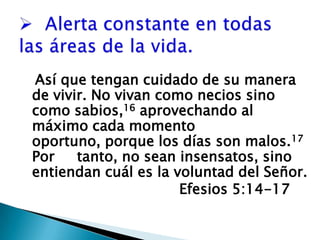   Alerta constante en todas las áreas de la vida.Así que tengan cuidado de su manera de vivir. No vivan como necios sino como sabios,16 aprovechando al  máximo cada momento oportuno, porque los días son malos.17 Por     tanto, no sean insensatos, sino entiendan cuál es la voluntad del Señor. 					Efesios 5:14-17 