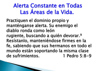  Alerta Constante en Todas        Las Áreas de la Vida.Practiquen el dominio propio y manténganse alerta. Su enemigo el   diablo ronda como león rugiente, buscando a quién devorar.9 Resístanlo, manteniéndose firmes en la fe, sabiendo que sus hermanos en todo el mundo están soportando la misma clase de sufrimientos.			1 Pedro 5:8-9 