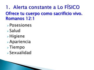 1.  Alerta constante a Lo FÍSICO Ofrece tu cuerpo como sacrificio vivo.      Romanos 12:1Posesiones