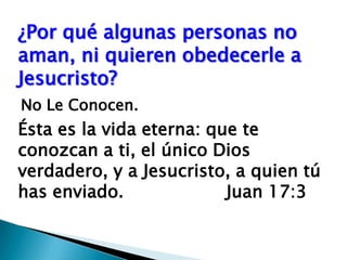 ¿Por qué algunas personas no aman, ni quieren obedecerle a Jesucristo?No Le Conocen.Ésta es la vida eterna: que te conozcan a ti, el único Dios verdadero, y a Jesucristo, a quien tú has enviado.  			Juan 17:3