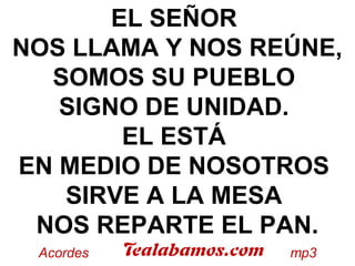EL SEÑOR
NOS LLAMA Y NOS REÚNE,
SOMOS SU PUEBLO
SIGNO DE UNIDAD.
EL ESTÁ
EN MEDIO DE NOSOTROS
SIRVE A LA MESA
NOS REPARTE EL PAN.
 