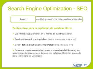 Search Engine Optimization - SEO Puntos clave para la captación de palabras clave:   Visión subjetiva : ponernos en la mente de nuestros usuarios Combinación de 2 o más palabras  (palabras concisas, concretas) Deben  definir muy bien el servicio/producto  de nuestra web Debemos tener en cuenta las connotaciones de cada idioma  (ej: un usuario español seguramente buscará con palabras diferentes a como lo haría  un usuario de Venezuela) Análisis y elección de palabras clave adecuadas Fase 1 