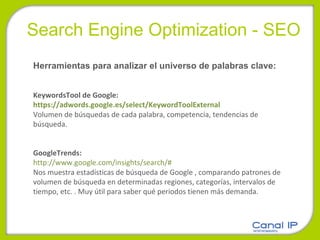 Search Engine Optimization - SEO Herramientas para analizar el universo de palabras clave:  KeywordsTool de Google:  https://adwords.google.es/select/KeywordToolExternal   Volumen de búsquedas de cada palabra, competencia, tendencias de búsqueda.  GoogleTrends:  http://www.google.com/insights/search/#   Nos muestra estadísticas de búsqueda de Google , comparando patrones de volumen de búsqueda en determinadas regiones, categorías, intervalos de tiempo, etc. . Muy útil para saber qué periodos tienen más demanda.  