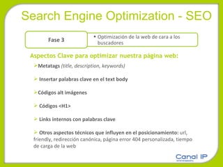 Search Engine Optimization - SEO Aspectos Clave para optimizar nuestra página web:   Metatags  (title, description, keywords) Insertar palabras clave en el text body Códigos alt imágenes Códigos <H1> Links internos con palabras clave Otros aspectos técnicos que influyen en el posicionamiento:  url, friendly,   redirección canónica, página error 404 personalizada, tiempo de carga de la web Optimización de la web de cara a los buscadores Fase 3 