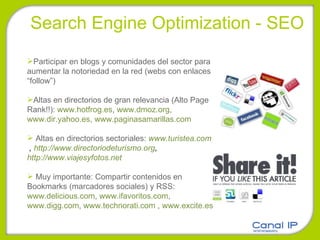 Search Engine Optimization - SEO Participar en blogs y comunidades del sector para aumentar la notoriedad en la red (webs con enlaces “follow”) Altas en directorios de gran relevancia (Alto Page Rank!!):  www.hotfrog.es ,  www.dmoz.org ,  www.dir.yahoo.es ,  www.paginasamarillas.com   Altas en directorios sectoriales:  www.turistea.com  ,  http://www.directoriodeturismo.org ,  http://www.viajesyfotos.net   Muy importante: Compartir contenidos en Bookmarks (marcadores sociales) y RSS:  www.delicious.com ,  www.ifavoritos.com ,  www.digg.com ,  www.technorati.com  ,  www.excite.es 
