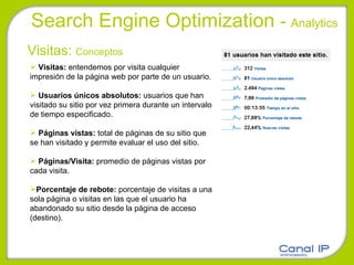 Search Engine Optimization  -  Analytics Visitas:  Conceptos Visitas:  entendemos por visita cualquier impresión de la página web por parte de un usuario. Usuarios únicos absolutos:  usuarios que han visitado su sitio por vez primera durante un intervalo de tiempo especificado.  Páginas vistas:  total de páginas de su sitio que se han visitado y permite evaluar el uso del sitio. Páginas/Visita:  promedio de páginas vistas por cada visita. Porcentaje de rebote:  porcentaje de visitas a una sola página o visitas en las que el usuario ha abandonado su sitio desde la página de acceso (destino). 