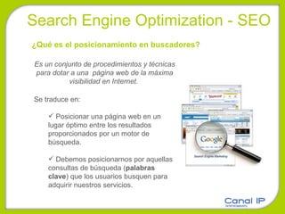 Search Engine Optimization - SEO Es un conjunto de procedimientos y técnicas para dotar a una  página web de la máxima visibilidad en Internet.  Se traduce en:  Posicionar una página web en un lugar óptimo entre los resultados proporcionados por un motor de búsqueda.  Debemos posicionarnos por aquellas consultas de búsqueda ( palabras clave ) que los usuarios busquen para adquirir nuestros servicios.  ¿Qué es el posicionamiento en buscadores? 