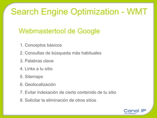 1. Conceptos básicos 2. Consultas de búsqueda más habituales 3. Palabras clave 4. Links a tu sitio 5. Sitemaps 6. Geolocalización 7. Evitar indexación de cierto contenido de tu sitio 8. Solicitar la eliminación de otros sitios Webmastertool de Google Search Engine Optimization - WMT 
