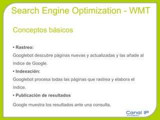 Conceptos básicos •  Rastreo: Googlebot descubre páginas nuevas y actualizadas y las añade al índice de Google. •  Indexación: Googlebot procesa todas las páginas que rastrea y elabora el índice. •  Publicación de resultados Google muestra los resultados ante una consulta . Search Engine Optimization - WMT 
