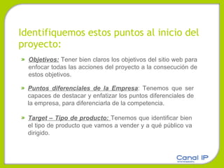 Identifiquemos estos puntos al inicio del proyecto: Objetivos:  Tener bien claros los objetivos del sitio web para enfocar todas las acciones del proyecto a la consecución de estos objetivos. Puntos diferenciales de la Empresa : Tenemos que ser capaces de destacar y enfatizar los puntos diferenciales de la empresa, para diferenciarla de la competencia. Target – Tipo de producto:  Tenemos que identificar bien el tipo de producto que vamos a vender y a qué público va dirigido. 