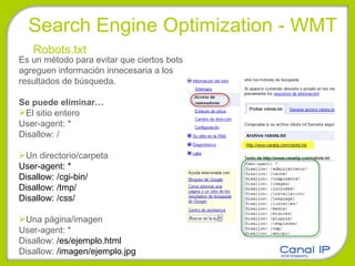 Search Engine Optimization - WMT Robots.txt Es un método para evitar que ciertos bots agreguen información innecesaria a los resultados de búsqueda. Se puede eliminar… El sitio entero User-agent: * Disallow: / Un directorio/carpeta User-agent: *  Disallow: /cgi-bin/  Disallow: /tmp/  Disallow: /css/  Una página/imagen User-agent: * Disallow:  /es/ejemplo.html  Disallow:  /imagen/ejemplo.jpg 