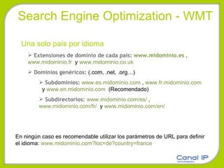 Search Engine Optimization - WMT Una solo país por idioma Extensiones de dominio de cada país:  www.midominio.es  ,  www.midominio.fr   y  www.midominio.co.uk Dominios genéricos:  (.com, .net, .org…) Subdominios:  www.es.midominio.com  ,  www.fr.midominio.com   y  www.en.midominio.com   (Recomendado) Subdirectorios:  www.midominio.com/es/  ,  www.midominio.com/fr/   y  www.midominio.com/en/    En ningún caso es recomendable utilizar los parámetros de URL para definir el idioma:  www.midominio.com?loc=de?country=france 