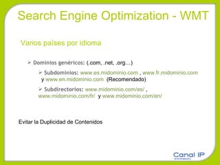 Search Engine Optimization - WMT Varios países por idioma Dominios genéricos:  (.com, .net, .org…) Subdominios:  www.es.midominio.com  ,  www.fr.midominio.com   y  www.en.midominio.com   (Recomendado) Subdirectorios:  www.midominio.com/es/  ,  www.midominio.com/fr/   y  www.midominio.com/en/    Evitar la Duplicidad de Contenidos 