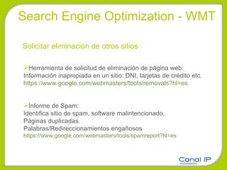 Search Engine Optimization - WMT Solicitar eliminación de otros sitios Herramienta de solicitud de eliminación de página web: Información inapropiada en un sitio: DNI, tarjetas de crédito etc. https://www.google.com/webmasters/tools/removals?hl=es Informe de Spam: Identifica sitio de spam, software malintencionado. Páginas duplicadas. Palabras/Redireccionamientos engañosos https://www.google.com/webmasters/tools/spamreport?hl=es 
