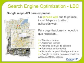 Google maps API para empresas Un  servicio web  que te permite incluir Maps en tu sitio o aplicación web. Para organizaciones y negocios que necesitan… •  Términos de uso •  Asistencia técnica •  Acuerdo de nivel de servicio •  Funciones enriquecidas •  Ausencia de publicidad garantizada •  Google no recibe datos corporativos. Aplicación100% segura. Search Engine Optimization - LBC 