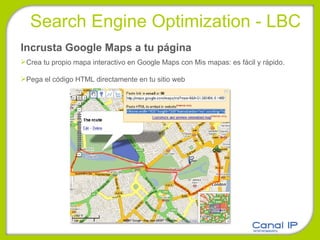 Incrusta Google Maps a tu página Crea tu propio mapa interactivo en Google Maps con Mis mapas: es fácil y rápido. Pega el código HTML directamente en tu sitio web Search Engine Optimization - LBC 