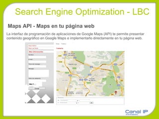 Maps API - Maps en tu página web La interfaz de programación de aplicaciones de Google Maps (API) te permite presentar contenido geográfico en Google Maps e implementarlo directamente en tu página web. Search Engine Optimization - LBC 