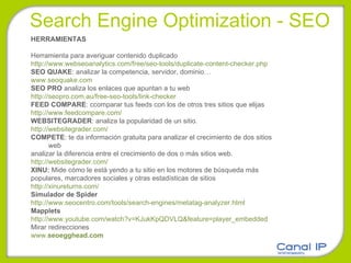 Search Engine Optimization - SEO HERRAMIENTAS Herramienta para averiguar contenido duplicado http://www.webseoanalytics.com/free/seo-tools/duplicate-content-checker.php SEO QUAKE : analizar la competencia, servidor, dominio… www.seoquake.com SEO PRO  analiza los enlaces que apuntan a tu web http://seopro.com.au/free-seo-tools/link-checker FEED COMPARE :  ccomparar tus feeds con los de otros tres sitios que elijas http://www.feedcompare.com/ WEBSITEGRADER : analiza la popularidad de un sitio. http://websitegrader.com/ COMPETE :  te da información gratuita para analizar el crecimiento de dos sitios web  analizar la diferencia entre el crecimiento de dos o más sitios web. http://websitegrader.com/ XINU:  Mide cómo le está yendo a tu sitio en los motores de búsqueda más  populares, marcadores sociales y otras estadísticas de sitios http://xinureturns.com/ Simulador de Spider http://www.seocentro.com/tools/search-engines/metatag-analyzer.html Mapplets http://www.youtube.com/watch?v=KJukKpQDVLQ&feature=player_embedded Mirar redirecciones www. seoegghead .com 