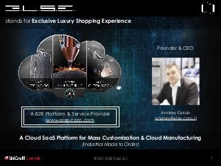 1
A Cloud SaaS Platform for Mass Customization & Cloud Manufacturing
(Industrial Made to Order)
stands for Exclusive Luxury Shopping Experience
© 2017 ELSE Corp S.r.l.
A B2B Platform & Service Provider
www.else-corp.com
Andrey Golub
andrey@else-corp.it
Founder & CEO
 