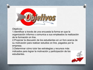 Objetivos: 
1.Identificar a través de una encuesta la forma en que la 
organización informa o comunica a sus empleados la realización 
de la formación on line. 
2.Propiciar la discusión de los estudiantes en un foro acerca de 
su motivación para realizar estudios on line, pagados por la 
empresa. 
3.Determinar cómo tutor las estrategias y recursos más 
indicados para lograr la motivación y participación de los 
estudiantes. 
 