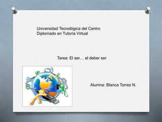 Universidad Tecnológica del Centro 
Diplomado en Tutoría Virtual 
Tarea: El ser… el deber ser 
Alumna: Blanca Torres N. 
 