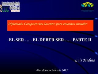 Diplomado Competencias docentes para entornos virtuales
EL SER ….. EL DEBER SER ….. PARTE II
Luis Medina
Barcelona, octubre de 2015
 
